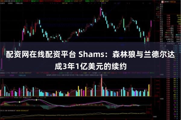 配资网在线配资平台 Shams：森林狼与兰德尔达成3年1亿美元的续约