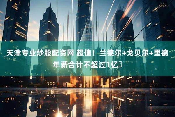 天津专业炒股配资网 超值！兰德尔+戈贝尔+里德年薪合计不超过1亿️