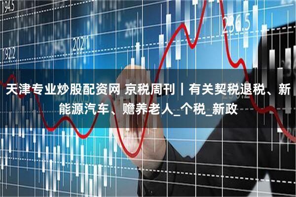 天津专业炒股配资网 京税周刊｜有关契税退税、新能源汽车、赡养老人_个税_新政