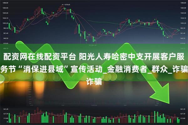 配资网在线配资平台 阳光人寿哈密中支开展客户服务节“消保进县域”宣传活动_金融消费者_群众_诈骗