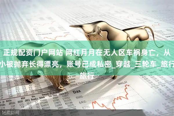 正规配资门户网站 网红月月在无人区车祸身亡，从小被抛弃长得漂亮，账号已成私密_穿越_三轮车_旅行