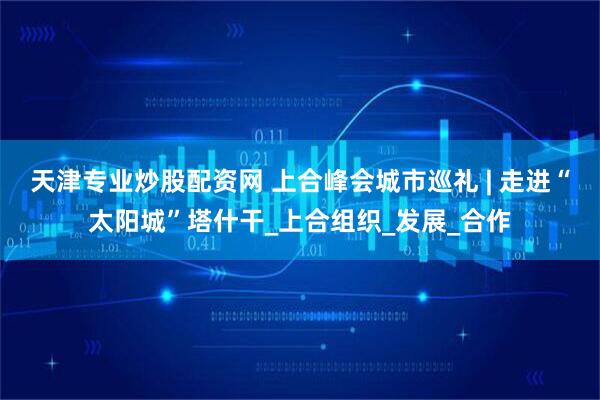 天津专业炒股配资网 上合峰会城市巡礼 | 走进“太阳城”塔什干_上合组织_发展_合作