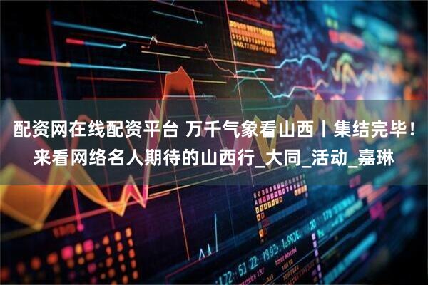 配资网在线配资平台 万千气象看山西丨集结完毕！来看网络名人期待的山西行_大同_活动_嘉琳