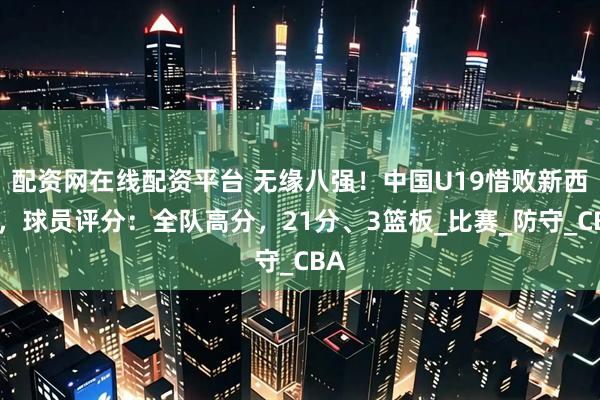 配资网在线配资平台 无缘八强！中国U19惜败新西兰，球员评分：全队高分，21分、3篮板_比赛_防守_CBA