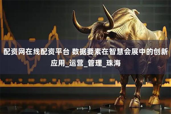 配资网在线配资平台 数据要素在智慧会展中的创新应用_运营_管理_珠海