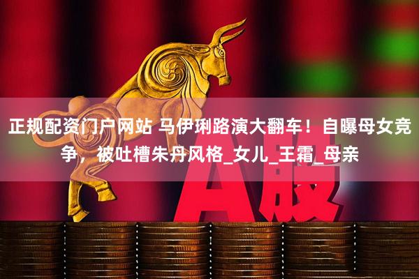 正规配资门户网站 马伊琍路演大翻车！自曝母女竞争，被吐槽朱丹风格_女儿_王霜_母亲