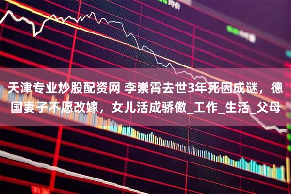 天津专业炒股配资网 李崇霄去世3年死因成谜，德国妻子不愿改嫁，女儿活成骄傲_工作_生活_父母