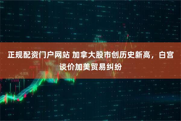 正规配资门户网站 加拿大股市创历史新高，白宫谈价加美贸易纠纷
