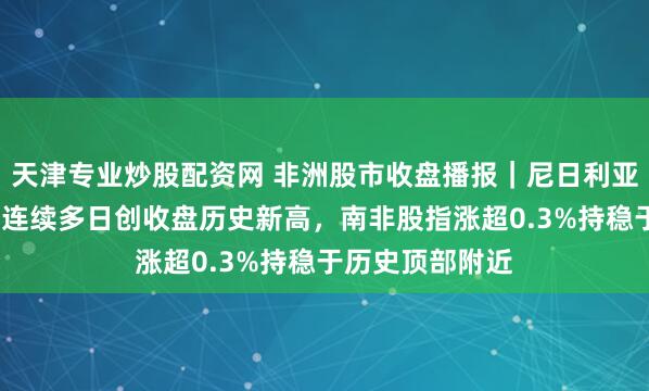 天津专业炒股配资网 非洲股市收盘播报｜尼日利亚股指涨超1%，连续多日创收盘历史新高，南非股指涨超0.3%持稳于历史顶部附近