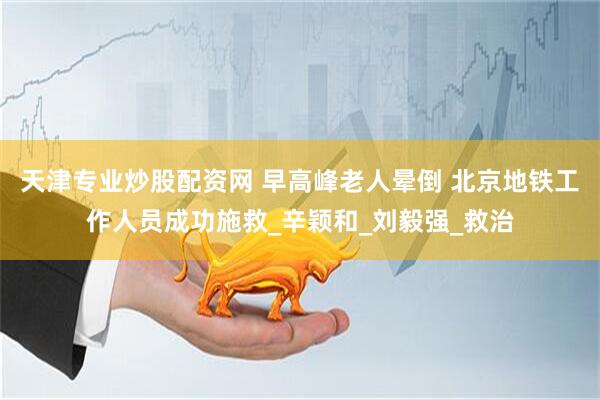 天津专业炒股配资网 早高峰老人晕倒 北京地铁工作人员成功施救_辛颖和_刘毅强_救治
