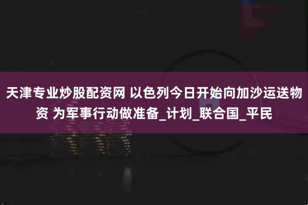 天津专业炒股配资网 以色列今日开始向加沙运送物资 为军事行动做准备_计划_联合国_平民