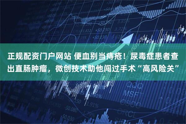 正规配资门户网站 便血别当痔疮！尿毒症患者查出直肠肿瘤，微创技术助他闯过手术“高风险关”