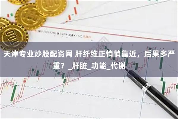 天津专业炒股配资网 肝纤维正悄悄靠近，后果多严重？_肝脏_功能_代谢