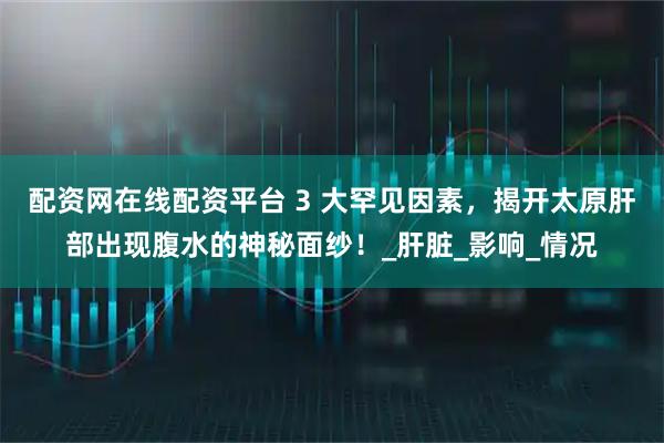 配资网在线配资平台 3 大罕见因素，揭开太原肝部出现腹水的神秘面纱！_肝脏_影响_情况