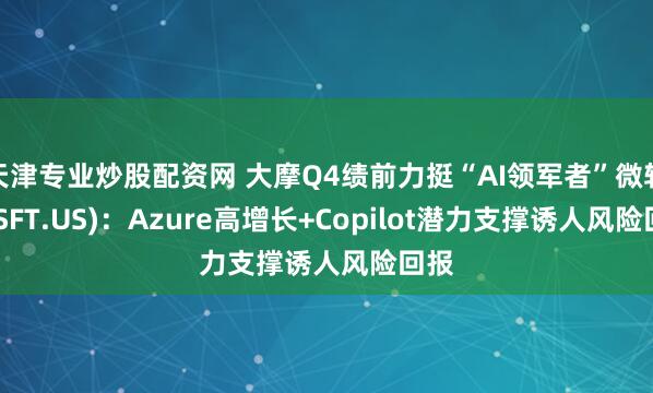 天津专业炒股配资网 大摩Q4绩前力挺“AI领军者”微软(MSFT.US)：Azure高增长+Copilot潜力支撑诱人风险回报