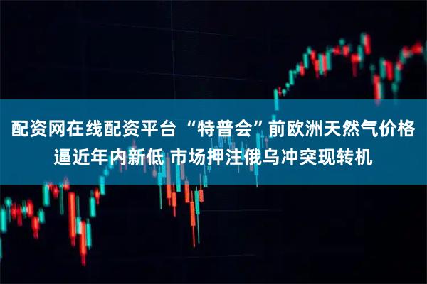 配资网在线配资平台 “特普会”前欧洲天然气价格逼近年内新低 市场押注俄乌冲突现转机