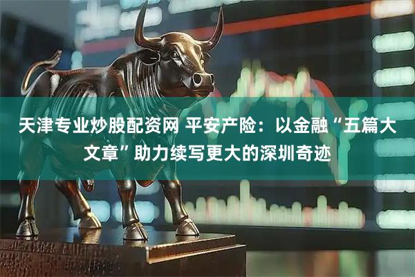 天津专业炒股配资网 平安产险：以金融“五篇大文章”助力续写更大的深圳奇迹