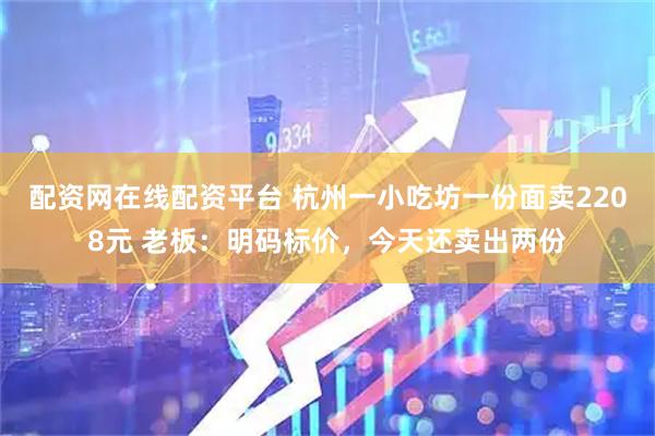 配资网在线配资平台 杭州一小吃坊一份面卖2208元 老板：明码标价，今天还卖出两份