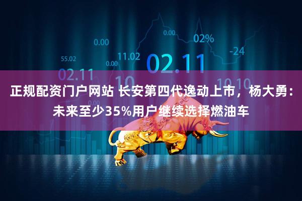正规配资门户网站 长安第四代逸动上市，杨大勇：未来至少35%用户继续选择燃油车