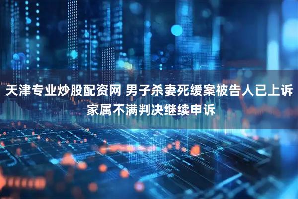 天津专业炒股配资网 男子杀妻死缓案被告人已上诉 家属不满判决继续申诉