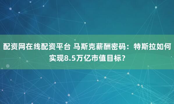 配资网在线配资平台 马斯克薪酬密码：特斯拉如何实现8.5万亿市值目标？