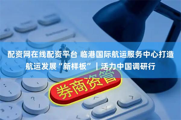 配资网在线配资平台 临港国际航运服务中心打造航运发展“新样板”｜活力中国调研行