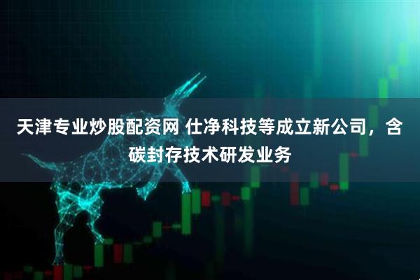 天津专业炒股配资网 仕净科技等成立新公司，含碳封存技术研发业务