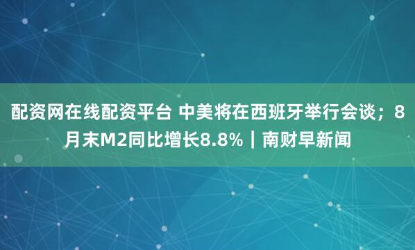 配资网在线配资平台 中美将在西班牙举行会谈；8月末M2同比增长8.8%｜南财早新闻