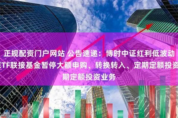 正规配资门户网站 公告速递：博时中证红利低波动100ETF联接基金暂停大额申购、转换转入、定期定额投资业务