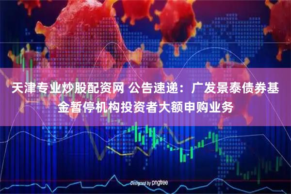 天津专业炒股配资网 公告速递：广发景泰债券基金暂停机构投资者大额申购业务