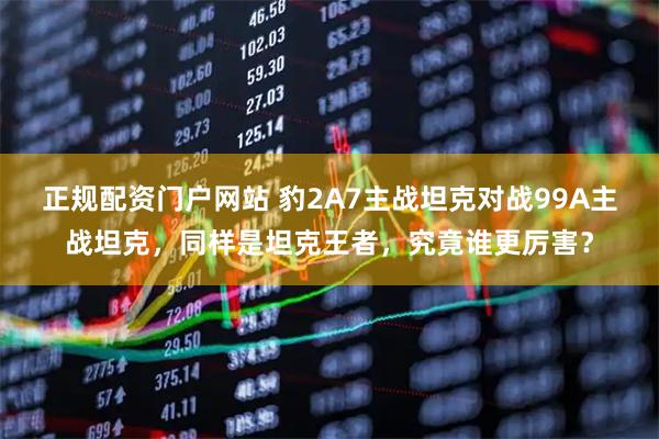 正规配资门户网站 豹2A7主战坦克对战99A主战坦克，同样是坦克王者，究竟谁更厉害？
