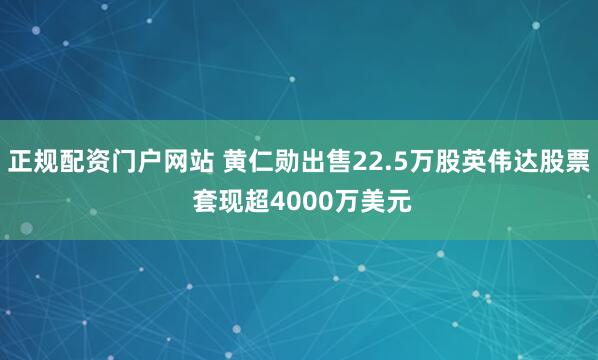 正规配资门户网站 黄仁勋出售22.5万股英伟达股票 套现超4000万美元