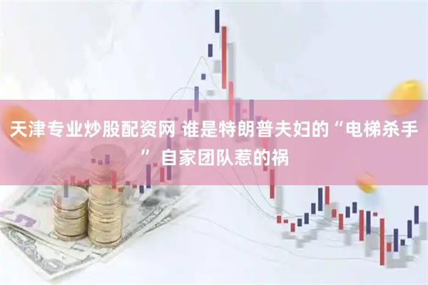 天津专业炒股配资网 谁是特朗普夫妇的“电梯杀手” 自家团队惹的祸