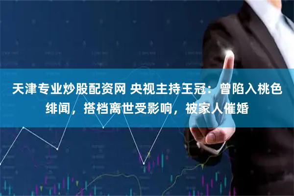 天津专业炒股配资网 央视主持王冠：曾陷入桃色绯闻，搭档离世受影响，被家人催婚