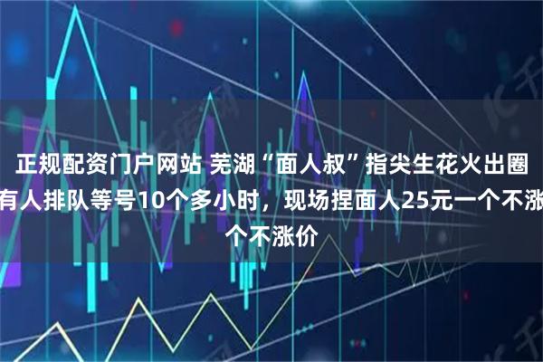 正规配资门户网站 芜湖“面人叔”指尖生花火出圈:有人排队等号10个多小时,现场捏面人25元一个不涨价