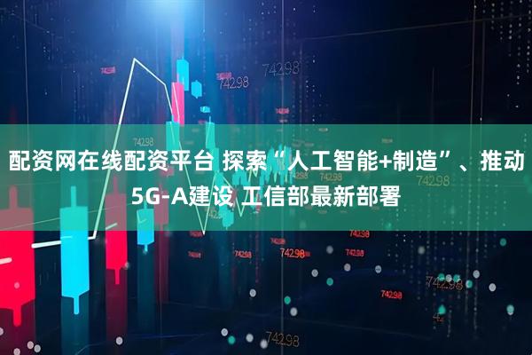 配资网在线配资平台 探索“人工智能+制造”、推动5G-A建设 工信部最新部署