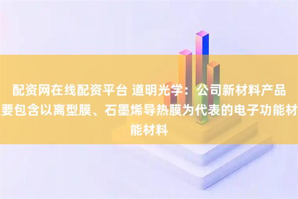 配资网在线配资平台 道明光学:公司新材料产品主要包含以离型膜、石墨烯导热膜为代表的电子功能材料