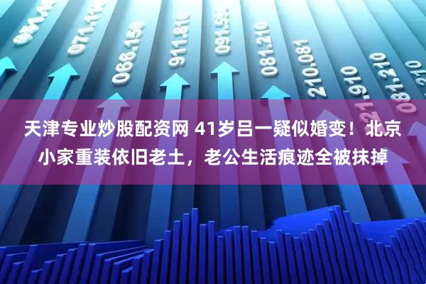 天津专业炒股配资网 41岁吕一疑似婚变！北京小家重装依旧老土，老公生活痕迹全被抹掉