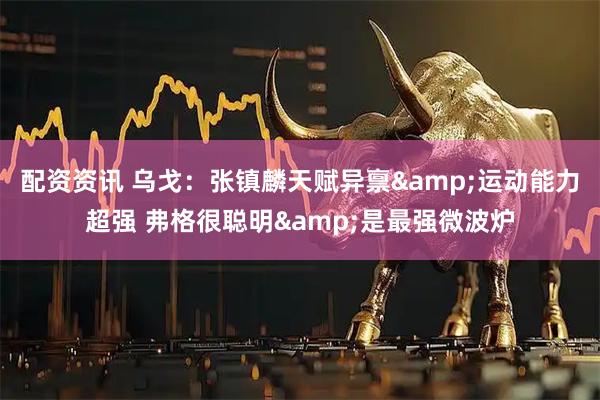 配资资讯 乌戈：张镇麟天赋异禀&运动能力超强 弗格很聪明&是最强微波炉