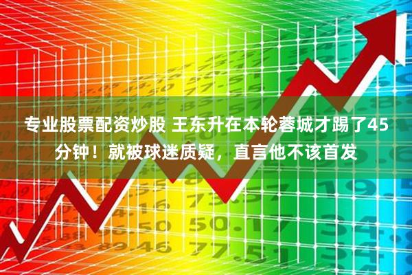 专业股票配资炒股 王东升在本轮蓉城才踢了45分钟！就被球迷质疑，直言他不该首发