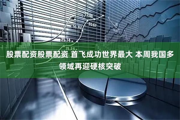 股票配资股票配资 首飞成功世界最大 本周我国多领域再迎硬核突破